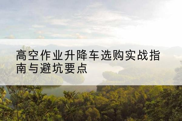 铅山升降车怎么选-高空作业升降车选购实战指南与避坑要点