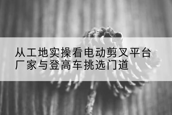 铅山电动剪叉升降平台厂家-从工地实操看电动剪叉平台厂家与登高车挑选门道