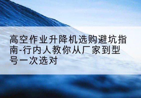 铅山升降平台厂家-高空作业升降机选购避坑指南-行内人教你从厂家到型号一次选对