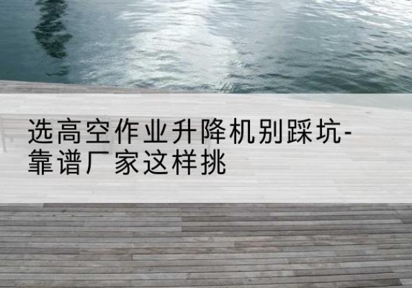 铅山剪叉式升降机厂家-选高空作业升降机别踩坑-靠谱厂家这样挑