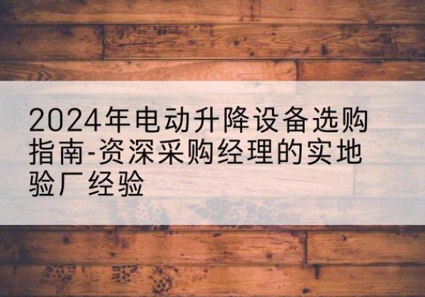 铅山电动剪叉升降平台厂家-2024年电动升降设备选购指南-资深采购经理的实地验厂经验
