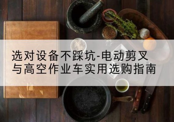 铅山电动剪叉升降平台怎么选-选对设备不踩坑-电动剪叉与高空作业车实用选购指南