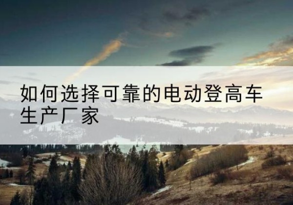铅山电动登高车厂家-如何选择可靠的电动登高车生产厂家