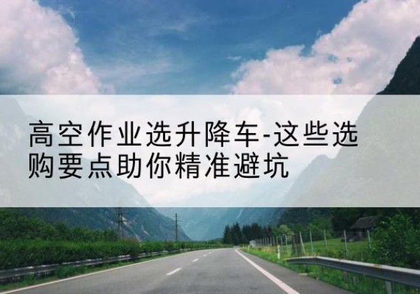 铅山升降车厂家-高空作业选升降车-这些选购要点助你*避坑