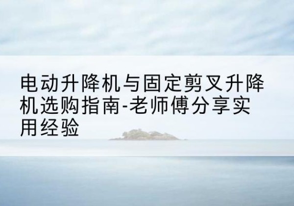 铅山电动升降机怎么选-电动升降机与固定剪叉升降机选购指南-老师傅分享实用经验