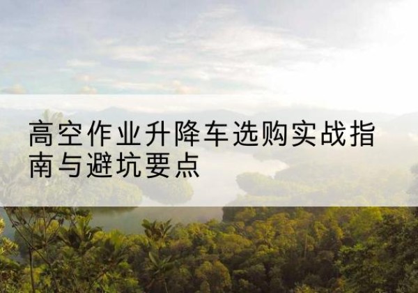 铅山升降车怎么选-高空作业升降车选购实战指南与避坑要点