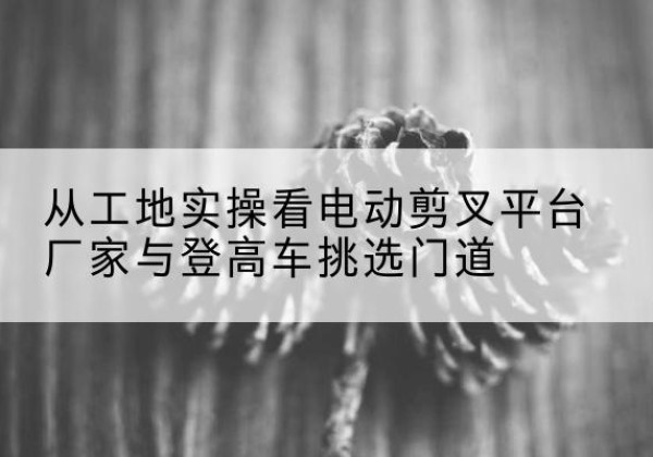 铅山电动剪叉升降平台厂家-从工地实操看电动剪叉平台厂家与登高车挑选门道