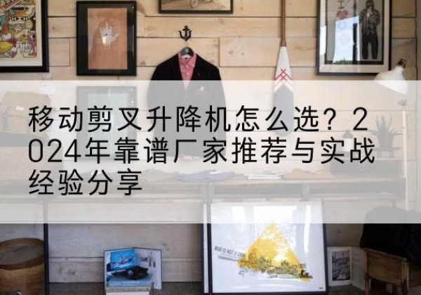 铅山升降平台厂家推荐-移动剪叉升降机怎么选？2024年靠谱厂家推荐与实战经验分享
